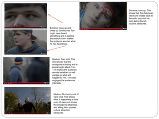 Extreme close up and
close up: Shows that Ton
might have heard
something and is looking
around for clues- makes
the audience wonder what
he has heard/saw.
Medium Two shot: This
shot shows that the
antagonist is hiding and is
preparing to attack Ton.
This makes the audience
wonder whether ton will
escape or what will
happen to him. This also
engages the audiences
interests.
Medium Shot and point of
view shot: This shows
what is happening in tons
point of view and shows
the antagonist attacking
and killing him- counter
culture attraction
pleasures.
Extreme close up: This
shows that Ton has been
killed and relates back to
the radio report of his
body being found.-
visceral pleasures.
 