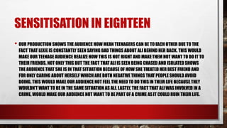 SENSITIZATION IN EIGHTEEN
• OUR PRODUCTION SHOWS THE AUDIENCE HOW MEAN TEENAGERS CAN BE TO EACH OTHER DUE TO THE
FACT THAT LEXIE IS CONSTANTLY SEEN SAYING BAD THINGS ABOUT ALI BEHIND HER BACK. THIS WOULD
MAKE OUR TEENAGE AUDIENCE REALIZE HOW THIS IS NOT RIGHT AND MAKETHEM NOT WANT TO DO IT TO
THEIR FRIENDS. NOT ONLY THIS BUT THE FACT THATALI IS SEEN BEING CHASED AND ISOLATED SHOWS
THE AUDIENCE THAT SHE IS IN THAT SITUATION BECAUSE OF HOW SHE TREATED HER BEST FRIEND AND
FOR ONLY CARING ABOUT HERSELF WHICH ARE BOTH NEGATIVE THINGS THAT PEOPLE SHOULD AVOID
DOING. THIS WOULD MAKE OUR AUDIENCE NOT FEEL THE NEED TO DO THISIN THEIR LIFE BECAUSE THEY
WOULDN’T WANT TO BE IN THE SAME SITUATION AS ALI. LASTLY, THE FACT THAT ALI WAS INVOLVED IN A
CRIME, WOULD MAKE OUR AUDIENCE NOT WANT TO BE PART OF A CRIME ASIT COULD RUIN THEIR LIFE.
 