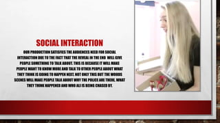SOCIAL INTERACTION
OUR PRODUCTION SATISFIES THE AUDIENCES NEED FOR SOCIAL INTERACTION
DUE TO THE FACT THAT THE REVEAL IN THE END WILL GIVE PEOPLE SOMETHING
TO TALK ABOUT. THIS IS BECAUSE IT WILL MAKE PEOPLE WANT TO KNOW
MORE AND TALK TO OTHER PEOPLE ABOUT WHAT THEY THINK IS GOING TO
HAPPEN NEXT. NOT ONLY THIS BUT THE WOODS SCENES WILL MAKE PEOPLE
TALK ABOUT WHY THE POLICE ARE THERE, WHAT THEY THINK HAPPENED AND
WHO ALI IS BEING CHASED BY. ALL OF THIS PROVIDES THE AUDIENCE WITH
INTELLECTUAL PLEASURE AS IT GIVES THEM AN ENIGMA TO SOLVE.
 
