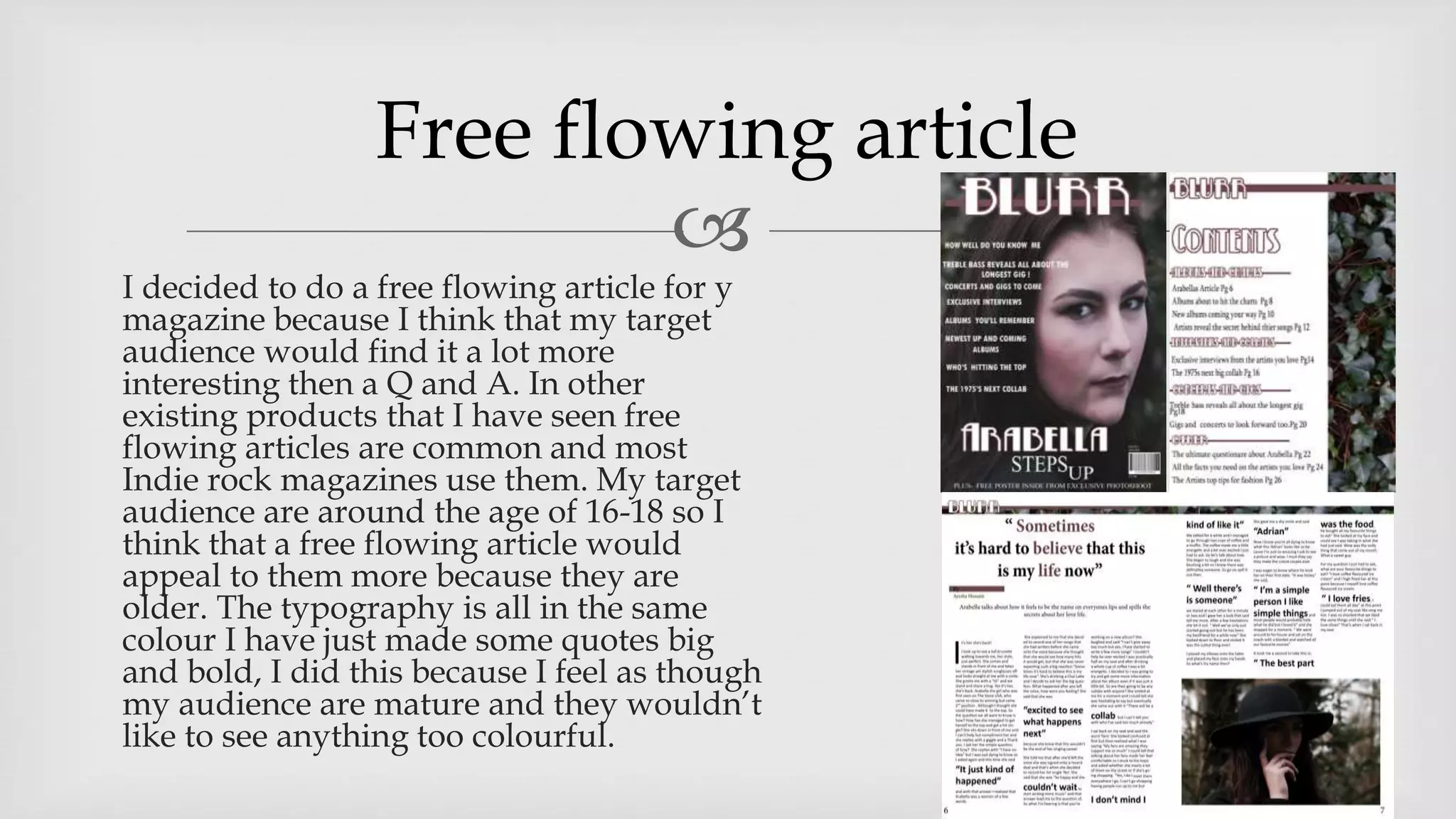 
I decided to do a free flowing article for y
magazine because I think that my target
audience would find it a lot more
interesting then a Q and A. In other
existing products that I have seen free
flowing articles are common and most
Indie rock magazines use them. My target
audience are around the age of 16-18 so I
think that a free flowing article would
appeal to them more because they are
older. The typography is all in the same
colour I have just made some quotes big
and bold, I did this because I feel as though
my audience are mature and they wouldn’t
like to see anything too colourful.
Free flowing article
 
