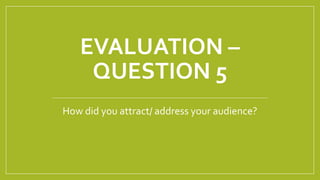 EVALUATION –
QUESTION 5
How did you attract/ address your audience?
 