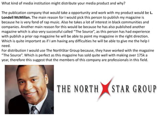 What kind of media institution might distribute your media product and why?
The publication company that would take a opportunity and work with my product would be L.
Londell McMillan. The main reason for I would pick this person to publish my magazine is
because he is very fond of rap music. Also he takes a lot of interest in black communities and
companies. Another main reason for this would be because he has also published another
magazine which is also very successful called “The Source”, as this person has had experience
with publish a prior rap magazine he will be able to point my magazine in the right direction.
Which is quite important as if I am having any difficulties he will be able to give me the help I
need.
For distribution I would use The NorthStar Group because, they have worked with the magazine
“The Source”. Which is perfect as this magazine has sold quite well with making over 175k a
year, therefore this suggest that the members of this company are professionals in this field.
 