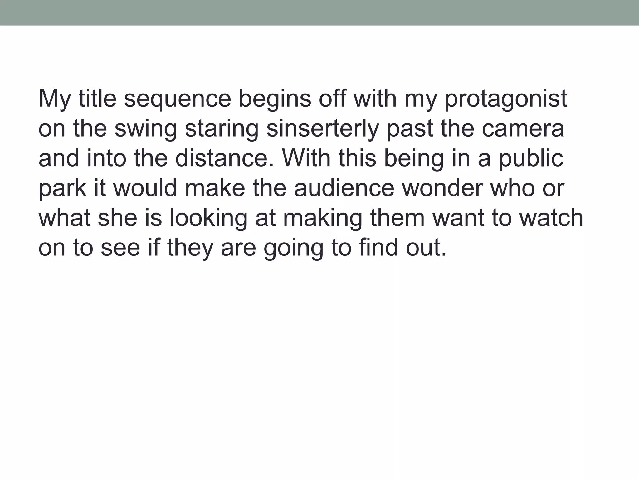 My title sequence begins off with my protagonist
on the swing staring sinserterly past the camera
and into the distance. With this being in a public
park it would make the audience wonder who or
what she is looking at making them want to watch
on to see if they are going to find out.
 