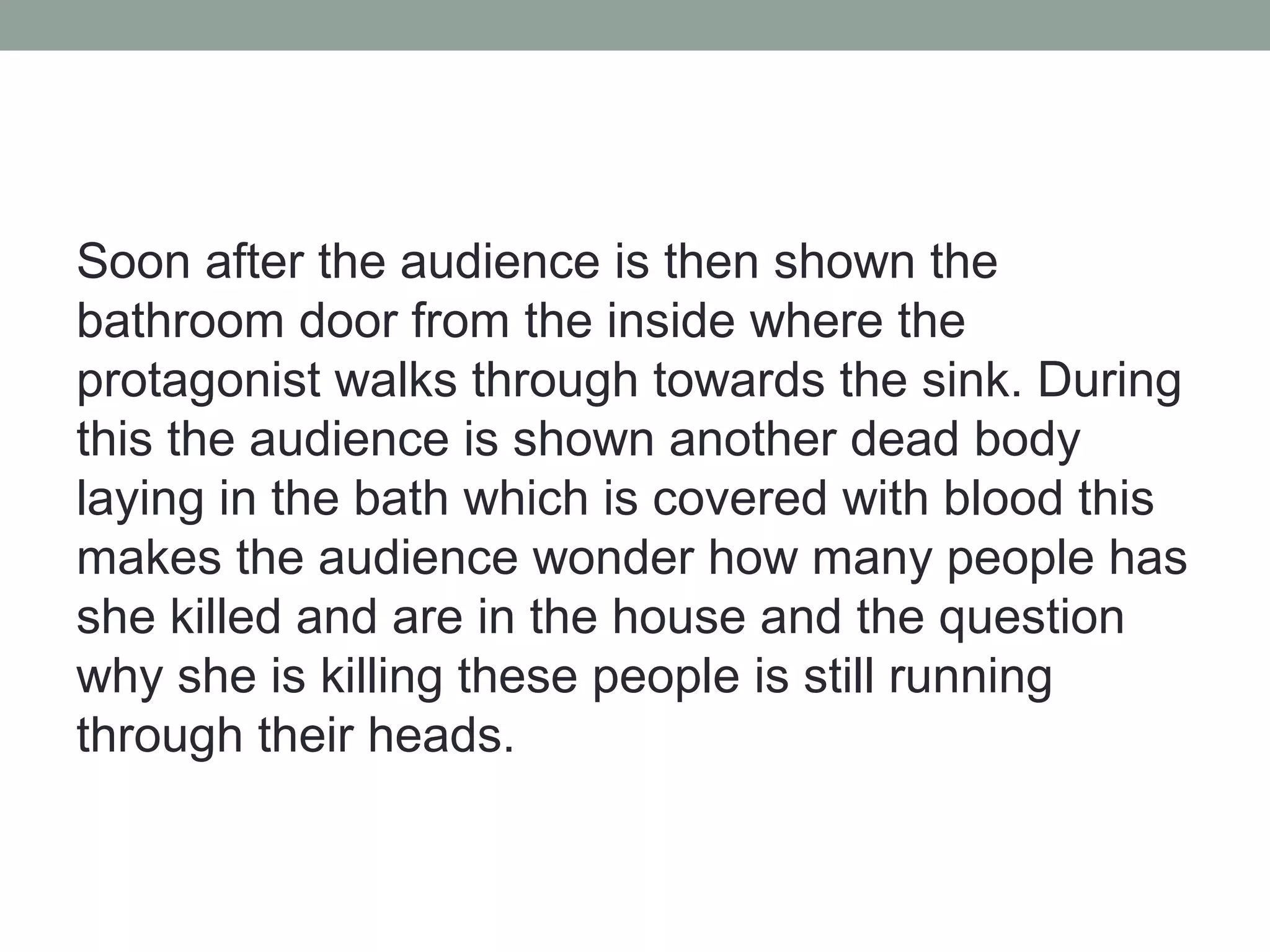 Soon after the audience is then shown the
bathroom door from the inside where the
protagonist walks through towards the sink. During
this the audience is shown another dead body
laying in the bath which is covered with blood this
makes the audience wonder how many people has
she killed and are in the house and the question
why she is killing these people is still running
through their heads.
 