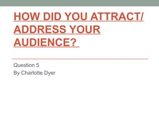 HOW DID YOU ATTRACT/
ADDRESS YOUR
AUDIENCE?
Question 5
By Charlotte Dyer
 