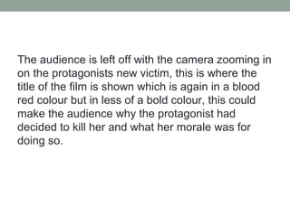 The audience is left off with the camera zooming in
on the protagonists new victim, this is where the
title of the film is shown which is again in a blood
red colour but in less of a bold colour, this could
make the audience why the protagonist had
decided to kill her and what her morale was for
doing so.
 