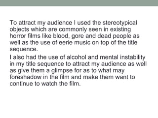 To attract my audience I used the stereotypical
objects which are commonly seen in existing
horror films like blood, gore and dead people as
well as the use of eerie music on top of the title
sequence.
I also had the use of alcohol and mental instability
in my title sequence to attract my audience as well
as give them a glimpse for as to what may
foreshadow in the film and make them want to
continue to watch the film.
 
