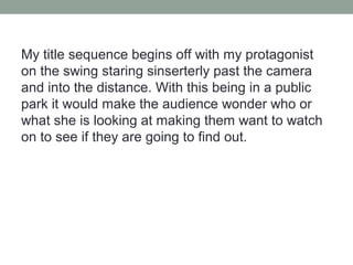 My title sequence begins off with my protagonist
on the swing staring sinserterly past the camera
and into the distance. With this being in a public
park it would make the audience wonder who or
what she is looking at making them want to watch
on to see if they are going to find out.
 