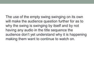 The use of the empty swing swinging on its own
will make the audience question further for as to
why the swing is swinging by itself and by not
having any audio in the title sequence the
audience don’t yet understand why it is happening
making them want to continue to watch on.
 