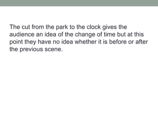 The cut from the park to the clock gives the
audience an idea of the change of time but at this
point they have no idea whether it is before or after
the previous scene.
 