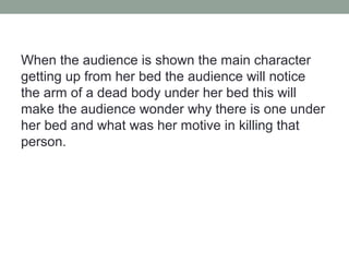 When the audience is shown the main character
getting up from her bed the audience will notice
the arm of a dead body under her bed this will
make the audience wonder why there is one under
her bed and what was her motive in killing that
person.
 