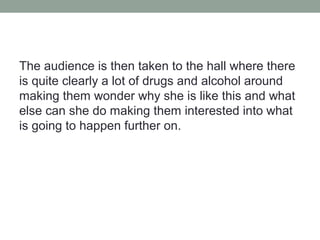 The audience is then taken to the hall where there
is quite clearly a lot of drugs and alcohol around
making them wonder why she is like this and what
else can she do making them interested into what
is going to happen further on.
 