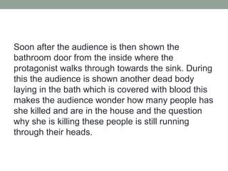 Soon after the audience is then shown the
bathroom door from the inside where the
protagonist walks through towards the sink. During
this the audience is shown another dead body
laying in the bath which is covered with blood this
makes the audience wonder how many people has
she killed and are in the house and the question
why she is killing these people is still running
through their heads.
 