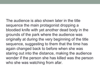 The audience is also shown later in the title
sequence the main protagonist dropping a
bloodied knife with yet another dead body in the
grounds of the park where the audience was
originally at during the very beginning of the title
sequence, suggesting to them that the time has
again changed back to before when she was
staring out into the distance, making the audience
wonder if the person she has killed was the person
who she was watching from afar.
 