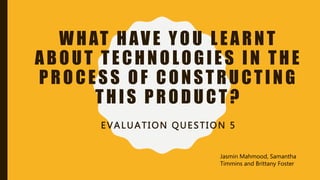 WHAT HAVE YOU LEARNT
ABOUT TECHNOLOGIES IN THE
PROCESS OF CONSTRUCTING
THIS PRODUCT?
EVALUATION QUESTION 5
Jasmin Mahmood, Samantha
Timmins and Brittany Foster
 