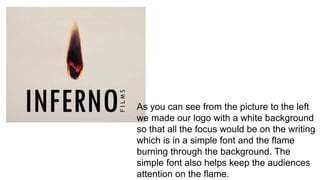 As you can see from the picture to the left
we made our logo with a white background
so that all the focus would be on the writing
which is in a simple font and the flame
burning through the background. The
simple font also helps keep the audiences
attention on the flame.
 