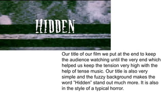 Our title of our film we put at the end to keep
the audience watching until the very end which
helped us keep the tension very high with the
help of tense music. Our title is also very
simple and the fuzzy background makes the
word ”Hidden” stand out much more. It is also
in the style of a typical horror.
 