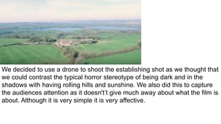 We decided to use a drone to shoot the establishing shot as we thought that
we could contrast the typical horror stereotype of being dark and in the
shadows with having rolling hills and sunshine. We also did this to capture
the audiences attention as it doesn't’t give much away about what the film is
about. Although it is very simple it is very affective.
 