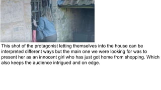 This shot of the protagonist letting themselves into the house can be
interpreted different ways but the main one we were looking for was to
present her as an innocent girl who has just got home from shopping. Which
also keeps the audience intrigued and on edge.
 