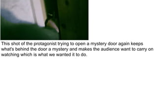 This shot of the protagonist trying to open a mystery door again keeps
what's behind the door a mystery and makes the audience want to carry on
watching which is what we wanted it to do.
 