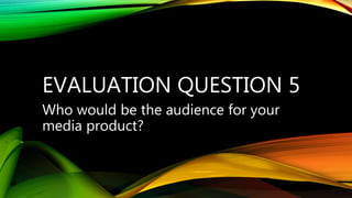 EVALUATION QUESTION 5
Who would be the audience for your
media product?
 