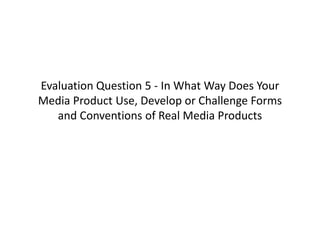 Evaluation Question 5 - In What Way Does Your
Media Product Use, Develop or Challenge Forms
and Conventions of Real Media Products
 