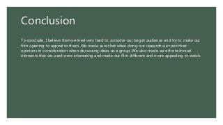 Conclusion
To conclude, I believe that we tried very hard to consider our target audience and try to make our
film opening to appeal to them. We made sure that when dong our research we took their
opinions in consideration when discussing ideas as a group. We also made sure the technical
elements that we used were interesting and made our film different and more appealing to watch.
 