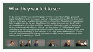 What they wanted to see...
We did a series of interviews, with either people on their own or with small focus groups, of
people that all fit in with the primary and secondary target audience for our film. We asked them
what kind of things they would want to see within new horror films. About half of the people said
that they didn’t really like the gory side of horror films and the others said they did. We didn’t
want to include a lot of gore, but we still had some scenes that would include this because we
wanted to please everyone. Also they said that they liked it when horror films became slightly
psychological, we wanted to have aspects of this in our film. We did these interviews to gain some
knowledge and understanding of what members of our target audience liked the most in horror
films. This really helped us when working on our film because it helped us make some decisions
on what we should and shouldn’t include.
 