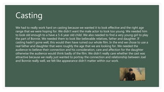 Casting
We had to really work hard on casting because we wanted it to look effective and the right age
range that we were hoping for. We didn’t want the male actor to look too young. We needed him
to look old enough to a have a 5-6 year old child. We also needed to find a very young girl to play
the part of Bonnie. We needed them to look like believable relatives, father and daughter. If
casting hadn't gone well, this would then have ruined our whole film. In the end we chose to use a
real father and daughter that were roughly the age that we are looking for. We needed the
audience to believe their connection and his consideration, care and affection for the daughter
otherwise the audience would think badly of the film. We didn't really care whether the cast was
attractive because we really just wanted to portray the connection and relationship between Joel
and Bonnie really well, we felt like appearance didn’t matter within our work.
 