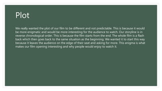 Plot
We really wanted the plot of our film to be different and not predictable. This is because it would
be more enigmatic and would be more interesting for the audience to watch. Our storyline is in
reverse chronological order. This is because the film starts from the end. The whole film is a flash
back which then goes back to the same situation as the beginning. We wanted it to start this way
because it leaves the audience on the edge of their seat and asking for more. This enigma is what
makes our film opening interesting and why people would enjoy to watch it.
 