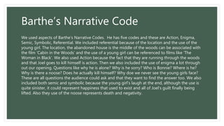 Barthe’s Narrative Code
We used aspects of Barthe’s Narrative Codes. He has five codes and these are Action, Enigma,
Semic, Symbolic, Referential. We included referential because of the location and the use of the
young girl. The location, the abandoned house is the middle of the woods can be associated with
the film ‘Cabin in the Woods’ and the use of a young girl can be referenced to films like ‘The
Woman in Black’. We also used Action because the fact that they are running through the woods
and that Joel goes to kill himself is action. Then we also included the use of enigma a lot through
out our opening. Questions like why he is alone? Why is he sorry? Who is Bonnie? Where is he?
Why is there a noose? Does he actually kill himself? Why doe we never see the young girls face?
These are all questions the audience could ask and that they want to find the answer too. We also
included both semic and symbolic because the young girl’s laugh at the end, although the use is
quite sinister, it could represent happiness that used to exist and all of Joel’s guilt finally being
lifted. Also they use of the noose represents death and negativity.
 
