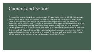Camera and Sound
The use of camera and sound was very important. We used quite a few hand held shots because
we felt that it added more emphasis on our work and also in some instances this shows some
sense of disorientation. We felt that the sound was very important to keep the audience
interested. We felt that we didn’t really want there to be non-diegetic sound in the form of music
all the way through the opening, because we really wanted to emphasis the sound of Joel
shuffling and walking through the leaves, this would give a bit more of an effect and also the fact
that it is really all they can hear could be quite freaky in itself so it could keep the interest of the
audience because they do not know what to expect. These were both aspects of the film that we
felt we needed to do well so that our media product would be effective.
 