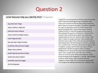 Question 2
I asked this second question to find out why the people
said it represented the genre rap or whatever they
chose and I wanted to find out why people chose the
genre house and pop to see what I should’ve improved
on. I got 14 responses out of 15, which means one
person probably didn’t know what specific feature
helped him/her to identify the genre they chose so
they skipped the question. Moreover, I looked at the
answers I got and they were what I was expecting
anyway because they are similar to the answers I got
when I asked my target audience. Many people said
that the main image of the artist was the main feature
that helped them identify the genre and this is because
he is a well-known artist that represents the genre: rap.
In addition, people said the text and colour scheme
helped them identify the genre which is brilliant
feedback for me because the cover lines mentioned the
word ‘rap’ a couple times and I did a list of artist’s
name on my front cover which also helps the reader
know what genre the magazine is. Overall, I got positive
answers, which show I was successful with the
magazine I have made and I successfully represented
the rap genre by adding many features, related to rap.
 