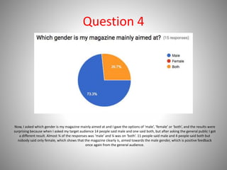 Question 4
Now, I asked which gender is my magazine mainly aimed at and I gave the options of ‘male’, ‘female’ or ‘both’, and the results were
surprising because when I asked my target audience 14 people said male and one said both, but after asking the general public I got
a different result. Almost ¾ of the responses was ‘male’ and ¼ was on ‘both’. 11 people said male and 4 people said both but
nobody said only female, which shows that the magazine clearly is, aimed towards the male gender, which is positive feedback
once again from the general audience.
 