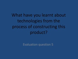 What have you learnt about
technologies from the
process of constructing this
product?
Evaluation question 5

 