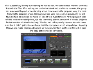 After successfully filming our opening we had to edit. We used Adobe Premier Elements 4 to edit the film. After editing our preliminary task and our horror remake, the group had a reasonably good understanding about how to work the program using the basic features the program offers. Although we had used the program previously, we still found it hard to use it as we had a lot to edit to a high standard. As the program took time to load on the computers, we had to be very patient and allow it to load properly before we started to edit anything. We also had to frequently save our work to make sure that it didn’t get lost as we knew that the computers aren’t very reliable.  Knowing this we also made copies and backed up the documents in a different file just in case one copy got deleted or corrupted.  