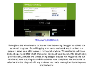 http://www.blogger.comThroughout the whole media course we have been using ‘Blogger’ to upload our work and progress. I found blogging a very easy and quick way to upload our progress as we were able to access the blog at anytime. We created an individual blog and a personal blog which enabled us to upload word documents, power point presentations, pictures and videos. Using blogger allowed me, my group and our teacher to view our progress and the work we have completed. We were able to refer back to the blog and edit any posts we had made making it easier to improve and add work.