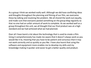 As a group I think we worked really well. Although we did have conflicting ideas and thoughts throughout the planning and filming of our film, we overcame these by talking and resolving the problem. We all shared the work out equally, and made sure that everyone posted something on the group blog regularly so that no one had an unfair amount of work to complete. As we worked well as a group throughout the unit, we all thought that our final product was at a high standard and we had achieved what we had planned. Over all I have learnt a lot about the technology that is used to create a film. Using it comprehensively has made me aware that it doesn’t always work as you would like it to, meaning that you have to be patient and conscious that it may not work correctly and as quickly as you like. I have also learnt that using the software and equipment more enables me to develop my skills and my knowledge making it quicker and easier to get a better quality and product.  