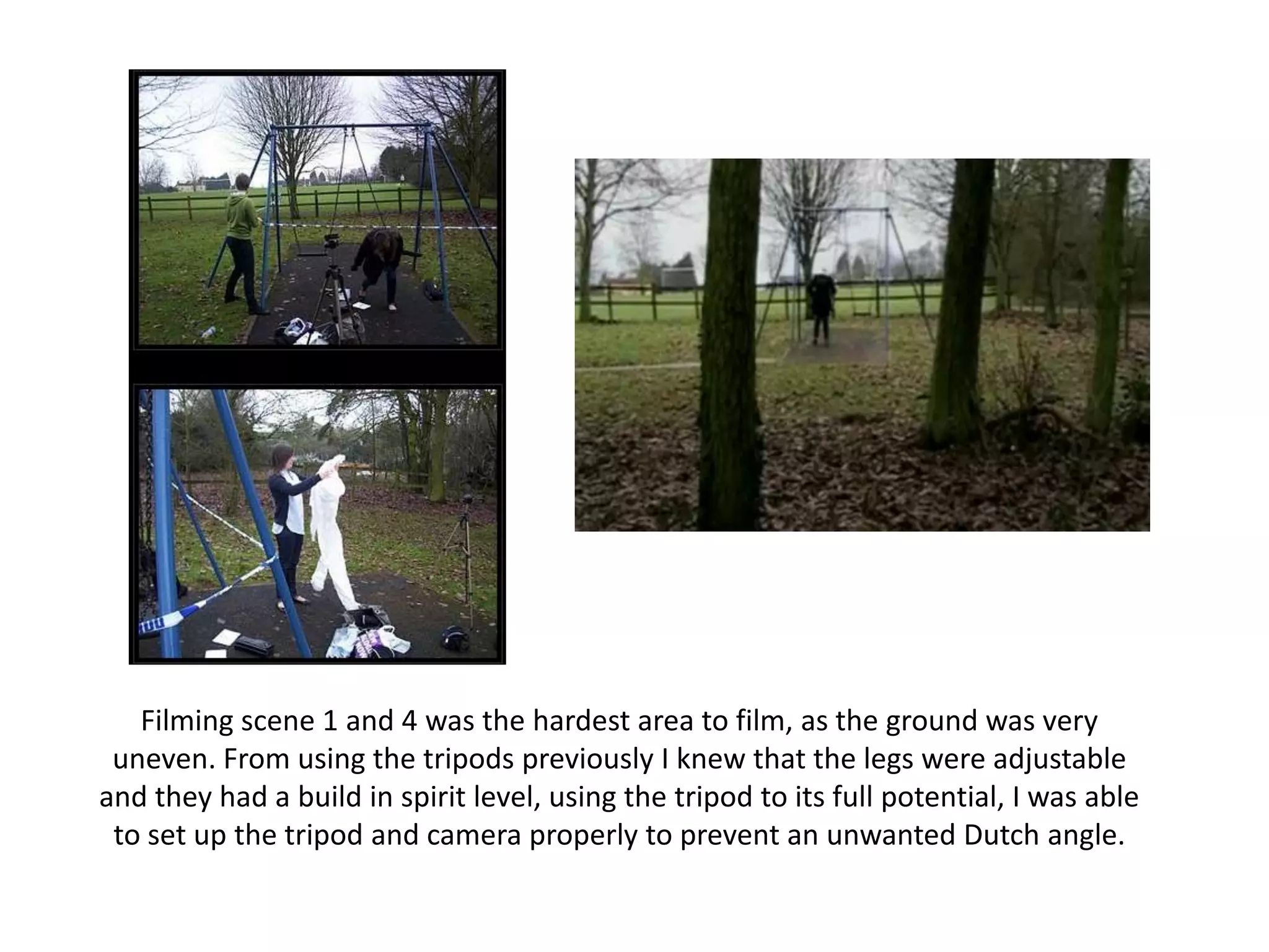 Filming scene 1 and 4 was the hardest area to film, as the ground was very uneven. From using the tripods previously I knew that the legs were adjustable and they had a build in spirit level, using the tripod to its full potential, I was able to set up the tripod and camera properly to prevent an unwanted Dutch angle. 