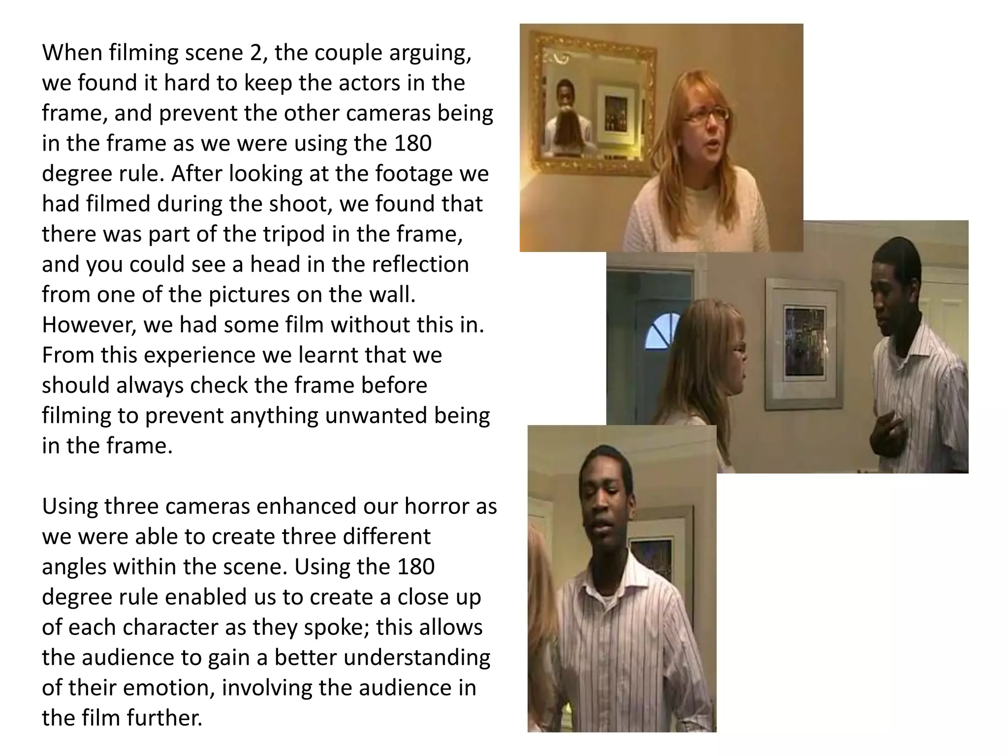 When filming scene 2, the couple arguing, we found it hard to keep the actors in the frame, and prevent the other cameras being in the frame as we were using the 180 degree rule. After looking at the footage we had filmed during the shoot, we found that there was part of the tripod in the frame, and you could see a head in the reflection from one of the pictures on the wall. However, we had some film without this in. From this experience we learnt that we should always check the frame before filming to prevent anything unwanted being in the frame.  Using three cameras enhanced our horror as we were able to create three different angles within the scene. Using the 180 degree rule enabled us to create a close up of each character as they spoke; this allows the audience to gain a better understanding of their emotion, involving the audience in the film further. 