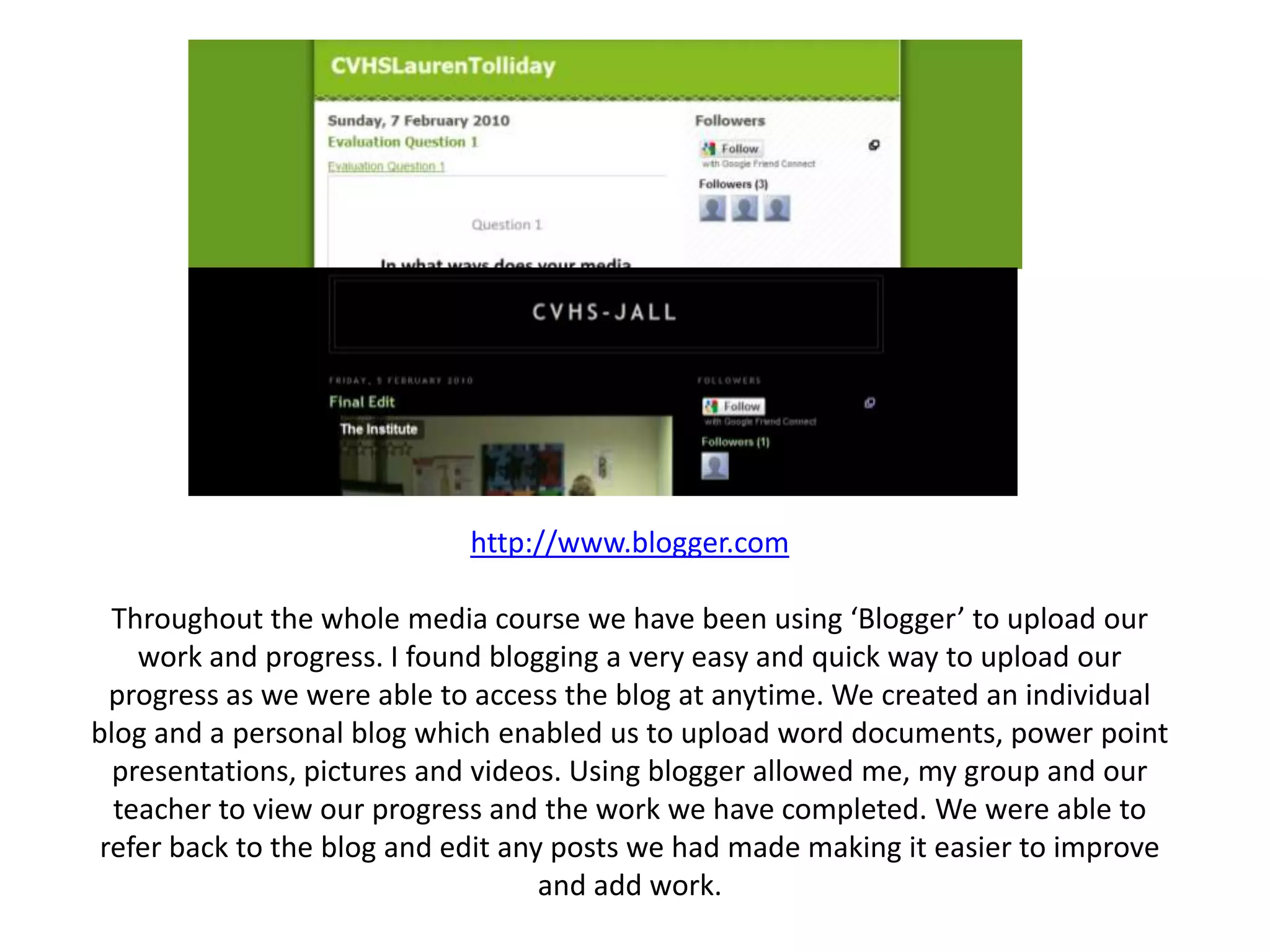 http://www.blogger.comThroughout the whole media course we have been using ‘Blogger’ to upload our work and progress. I found blogging a very easy and quick way to upload our progress as we were able to access the blog at anytime. We created an individual blog and a personal blog which enabled us to upload word documents, power point presentations, pictures and videos. Using blogger allowed me, my group and our teacher to view our progress and the work we have completed. We were able to refer back to the blog and edit any posts we had made making it easier to improve and add work.