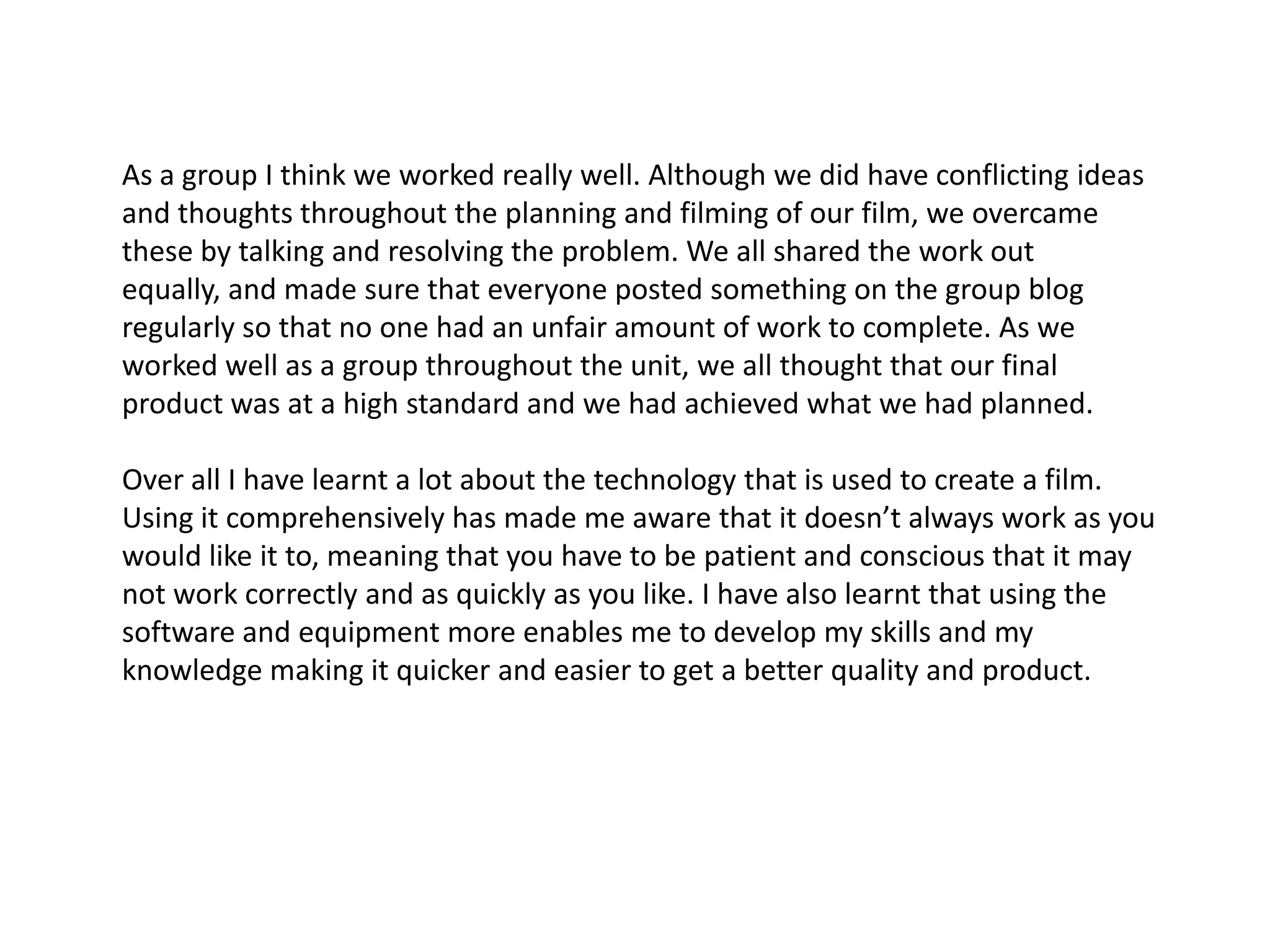 As a group I think we worked really well. Although we did have conflicting ideas and thoughts throughout the planning and filming of our film, we overcame these by talking and resolving the problem. We all shared the work out equally, and made sure that everyone posted something on the group blog regularly so that no one had an unfair amount of work to complete. As we worked well as a group throughout the unit, we all thought that our final product was at a high standard and we had achieved what we had planned. Over all I have learnt a lot about the technology that is used to create a film. Using it comprehensively has made me aware that it doesn’t always work as you would like it to, meaning that you have to be patient and conscious that it may not work correctly and as quickly as you like. I have also learnt that using the software and equipment more enables me to develop my skills and my knowledge making it quicker and easier to get a better quality and product.  