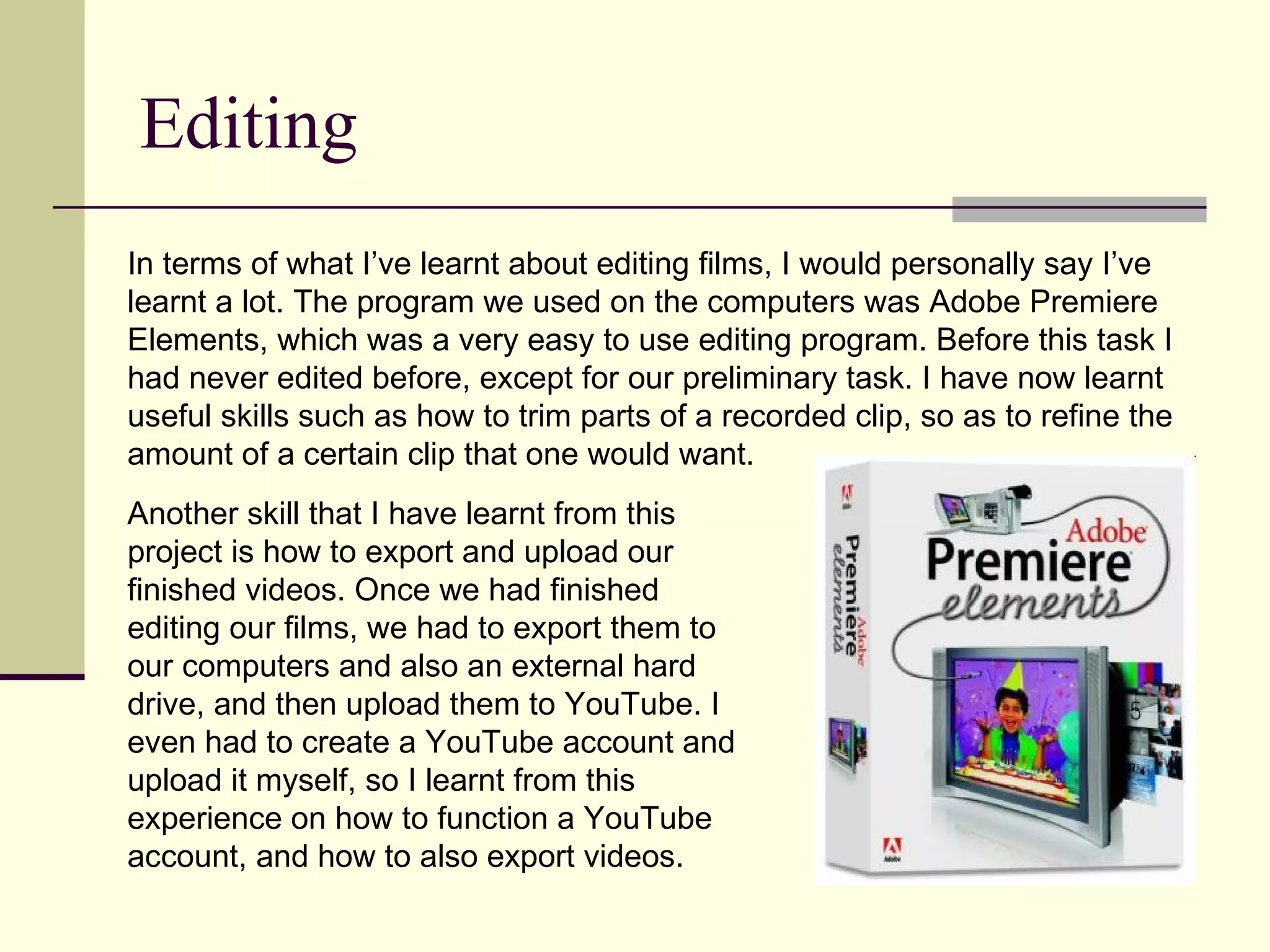 Editing In terms of what I’ve learnt about editing films, I would personally say I’ve learnt a lot. The program we used on the computers was Adobe Premiere Elements, which was a very easy to use editing program. Before this task I had never edited before, except for our preliminary task. I have now learnt useful skills such as how to trim parts of a recorded clip, so as to refine the amount of a certain clip that one would want.  Another skill that I have learnt from this project is how to export and upload our finished videos. Once we had finished editing our films, we had to export them to our computers and also an external hard drive, and then upload them to YouTube. I even had to create a YouTube account and upload it myself, so I learnt from this experience on how to function a YouTube account, and how to also export videos.  