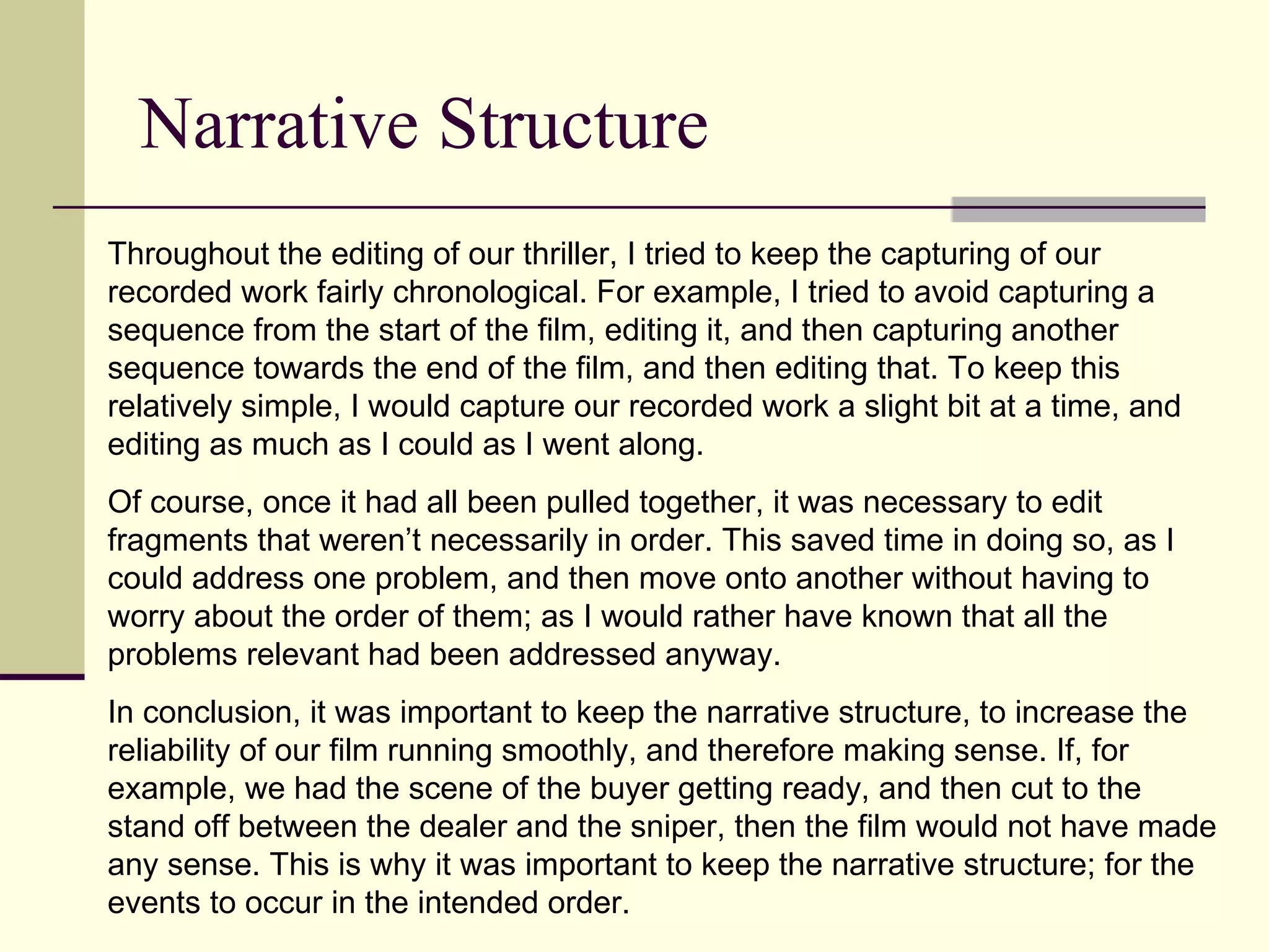 Narrative Structure  Throughout the editing of our thriller, I tried to keep the capturing of our recorded work fairly chronological. For example, I tried to avoid capturing a sequence from the start of the film, editing it, and then capturing another sequence towards the end of the film, and then editing that. To keep this relatively simple, I would capture our recorded work a slight bit at a time, and editing as much as I could as I went along.  Of course, once it had all been pulled together, it was necessary to edit fragments that weren’t necessarily in order. This saved time in doing so, as I could address one problem, and then move onto another without having to worry about the order of them; as I would rather have known that all the problems relevant had been addressed anyway.  In conclusion, it was important to keep the narrative structure, to increase the reliability of our film running smoothly, and therefore making sense. If, for example, we had the scene of the buyer getting ready, and then cut to the stand off between the dealer and the sniper, then the film would not have made any sense. This is why it was important to keep the narrative structure; for the events to occur in the intended order.  