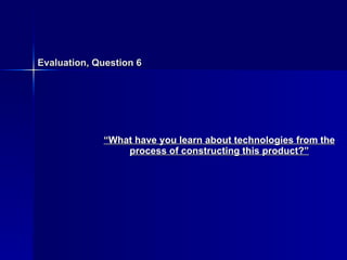 Evaluation, Question 6 “ What have you learn about technologies from the process of constructing this product?” 