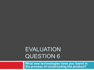 Evaluation question 6 What new technologies have you learnt in the process of constructing the product? 