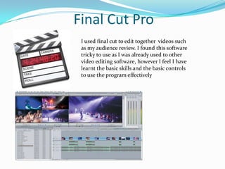 Final Cut ProI used final cut to edit together  videos such as my audience review. I found this software tricky to use as I was already used to other video editing software, however I feel I have learnt the basic skills and the basic controls to use the program effectively