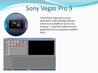Sony Vegas Pro 9I used Sony Vegas pro 9 as an alternative video editing software which was available to use on my home pc. I used this software to do questions such as question number 1 and 2.