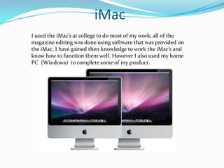 iMacI used the iMac’s at college to do most of my work, all of the magazine editing was done using software that was provided on the iMac, I have gained then knowledge to work the iMac’s and know how to function them well. However I also used my home PC  (Windows)  to complete some of my product.