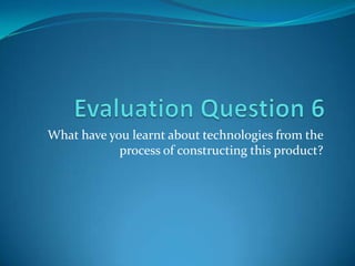 Evaluation Question 6 What have you learnt about technologies from the process of constructing this product? 